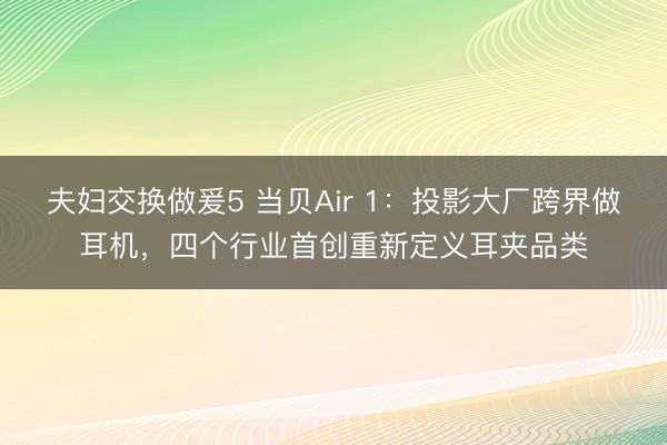 夫妇交换做爰5 当贝Air 1：投影大厂跨界做耳机，四个行业首创重新定义耳夹品类