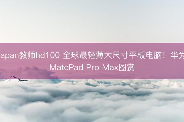 japan教师hd100 全球最轻薄大尺寸平板电脑！华为MatePad Pro Max图赏