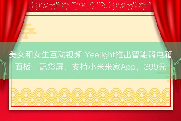美女和女生互动视频 Yeelight推出智能弱电箱面板：配彩屏、支持小米米家App，399元