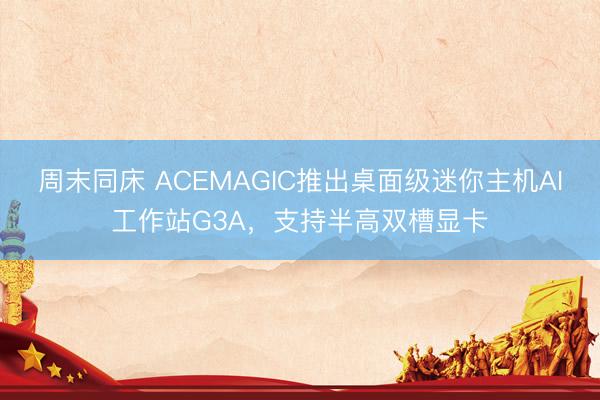 周末同床 ACEMAGIC推出桌面级迷你主机AI工作站G3A，支持半高双槽显卡