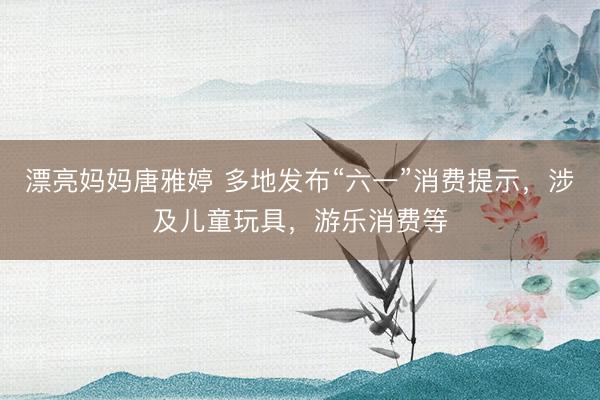 漂亮妈妈唐雅婷 多地发布“六一”消费提示，涉及儿童玩具，游乐消费等