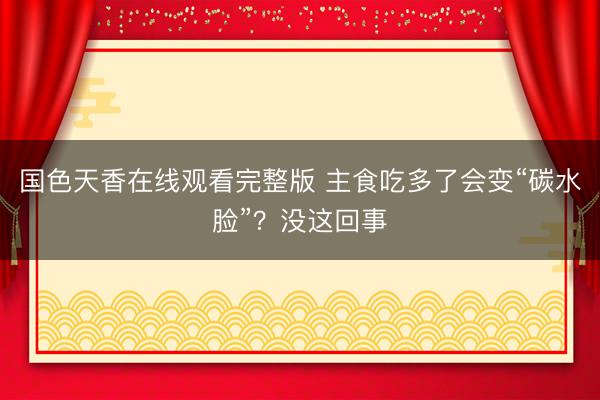 国色天香在线观看完整版 主食吃多了会变“碳水脸”？没这回事