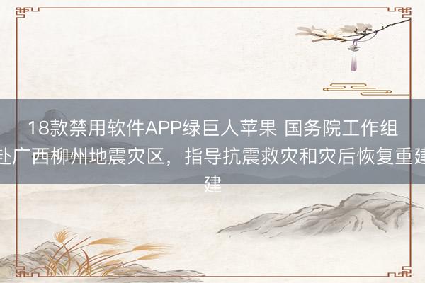 18款禁用软件APP绿巨人苹果 国务院工作组赴广西柳州地震灾区，指导抗震救灾和灾后恢复重建