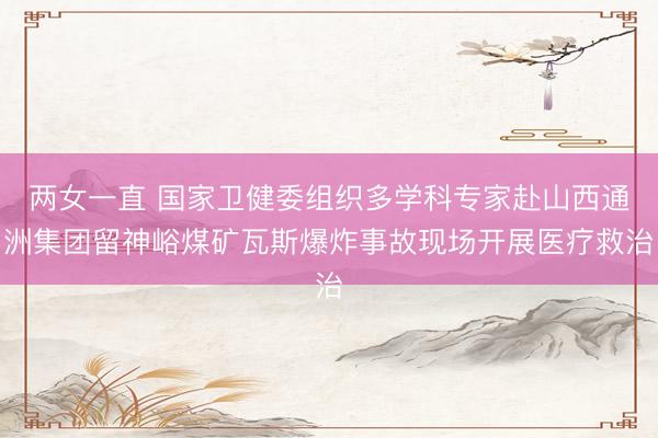 两女一直 国家卫健委组织多学科专家赴山西通洲集团留神峪煤矿瓦斯爆炸事故现场开展医疗救治