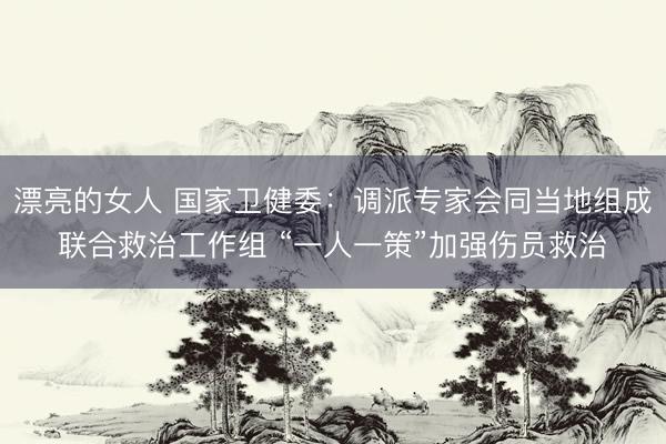 漂亮的女人 国家卫健委：调派专家会同当地组成联合救治工作组 “一人一策”加强伤员救治
