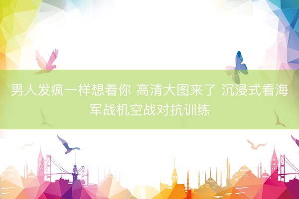 男人发疯一样想着你 高清大图来了 沉浸式看海军战机空战对抗训练
