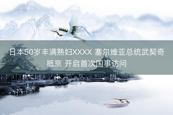 日本50岁丰满熟妇XXXX 塞尔维亚总统武契奇抵京 开启首次国事访问