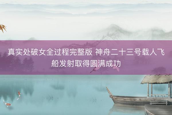真实处破女全过程完整版 神舟二十三号载人飞船发射取得圆满成功
