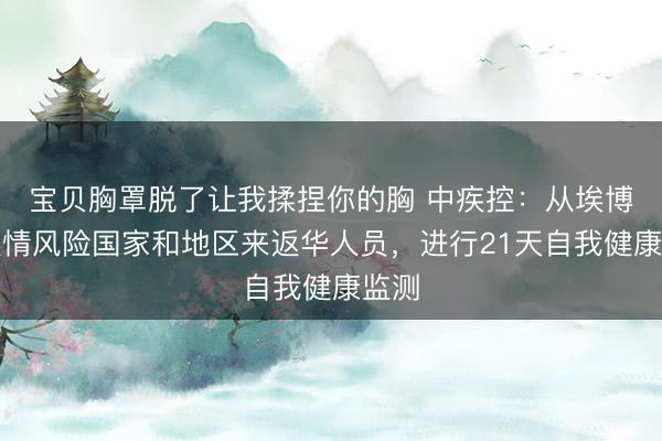 宝贝胸罩脱了让我揉捏你的胸 中疾控：从埃博拉疫情风险国家和地区来返华人员，进行21天自我健康监测