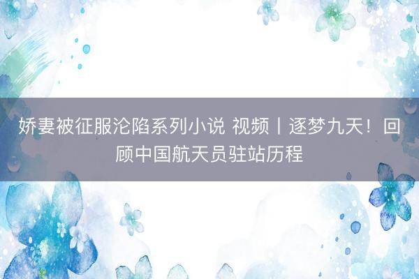 娇妻被征服沦陷系列小说 视频丨逐梦九天！回顾中国航天员驻站历程