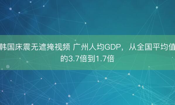 韩国床震无遮掩视频 广州人均GDP，从全国平均值的3.7倍到1.7倍