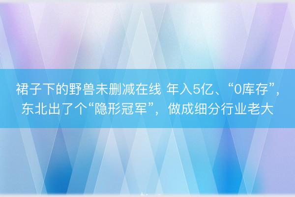 裙子下的野兽未删减在线 年入5亿、“0库存”,东北出了个“隐形冠军”,做成细分行业老大