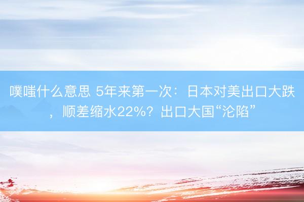 噗嗤什么意思 5年来第一次：日本对美出口大跌，顺差缩水22%？出口大国“沦陷”