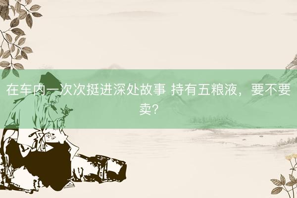 在车内一次次挺进深处故事 持有五粮液，要不要卖？
