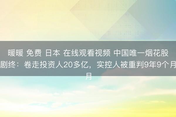 暖暖 免费 日本 在线观看视频 中国唯一烟花股剧终：卷走投资人20多亿，实控人被重判9年9个月
