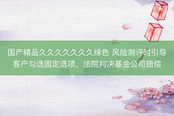 国产精品久久久久久久久绿色 风险测评时引导客户勾选固定选项，法院判决基金公司赔偿