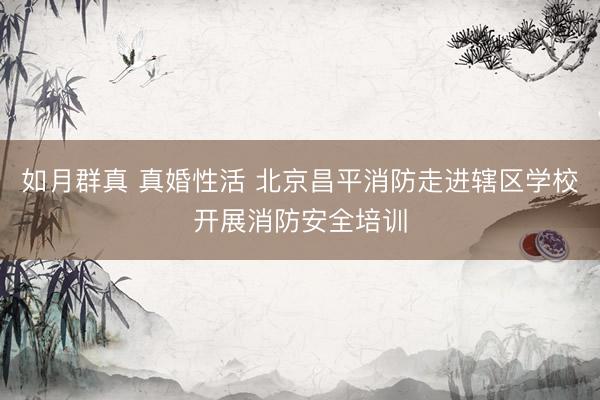 如月群真 真婚性活 北京昌平消防走进辖区学校开展消防安全培训