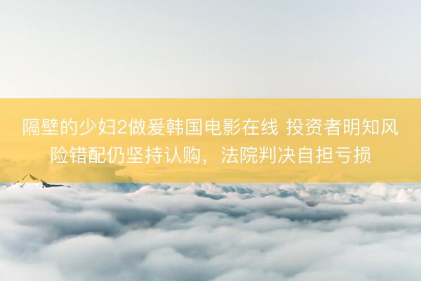 隔壁的少妇2做爰韩国电影在线 投资者明知风险错配仍坚持认购，法院判决自担亏损