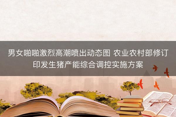 男女啪啪激烈高潮喷出动态图 农业农村部修订印发生猪产能综合调控实施方案