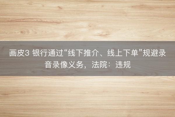 画皮3 银行通过“线下推介、线上下单”规避录音录像义务，法院：违规