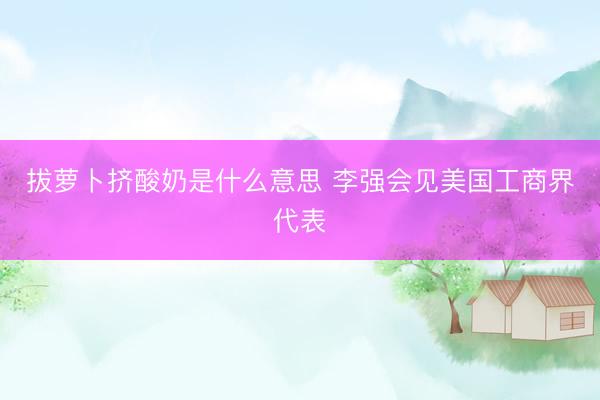 拔萝卜挤酸奶是什么意思 李强会见美国工商界代表