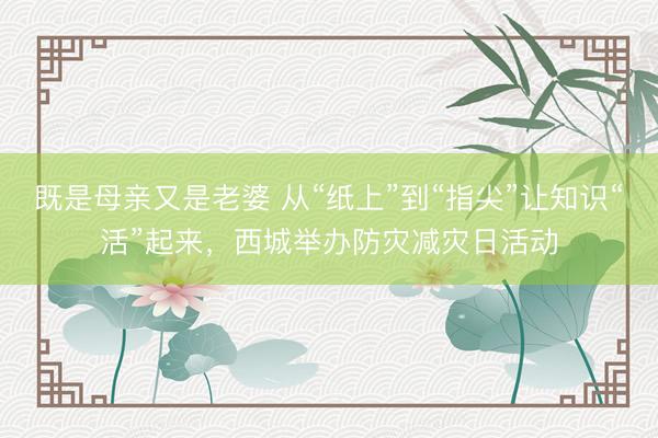 既是母亲又是老婆 从“纸上”到“指尖”让知识“活”起来，西城举办防灾减灾日活动