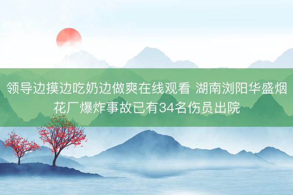 领导边摸边吃奶边做爽在线观看 湖南浏阳华盛烟花厂爆炸事故已有34名伤员出院