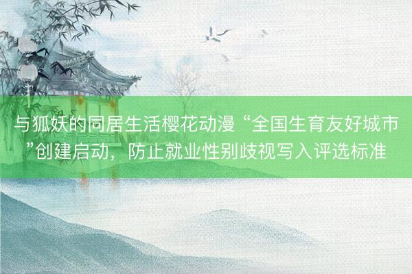 与狐妖的同居生活樱花动漫 “全国生育友好城市”创建启动,防止就业性别歧视写入评选标准