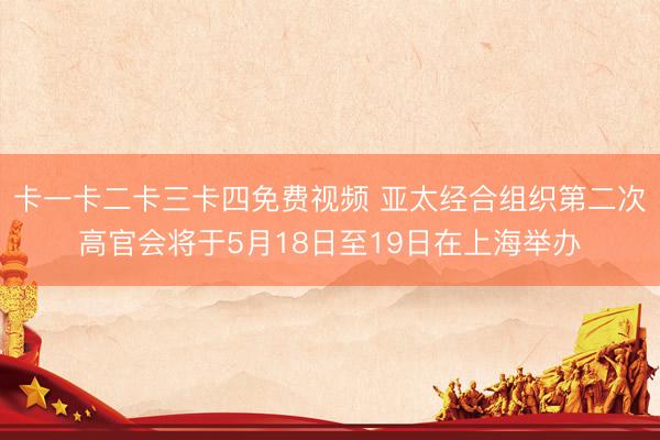 卡一卡二卡三卡四免费视频 亚太经合组织第二次高官会将于5月18日至19日在上海举办