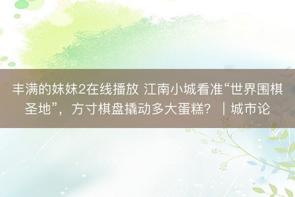丰满的妺妺2在线播放 江南小城看准“世界围棋圣地”，方寸棋盘撬动多大蛋糕？｜城市论