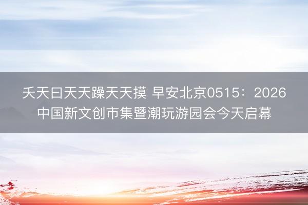 夭天曰天天躁天天摸 早安北京0515:2026中国新文创市集暨潮玩游园会今天启幕