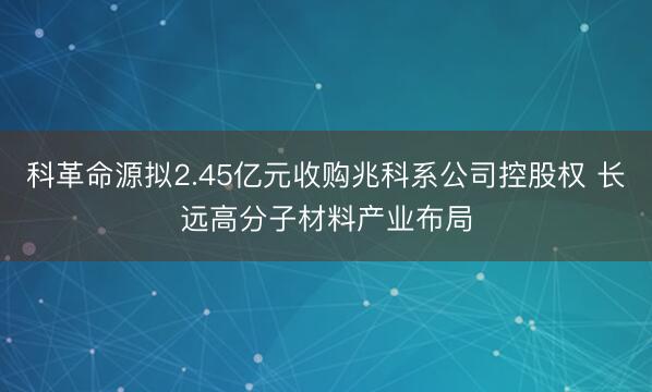 科革命源拟2.45亿元收购兆科系公司控股权 长远高分子材料产业布局