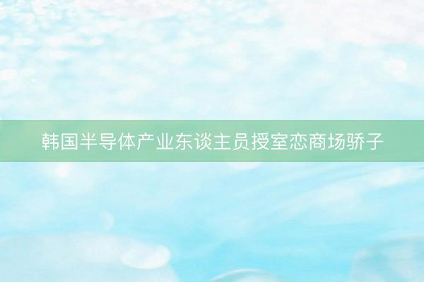 韩国半导体产业东谈主员授室恋商场骄子
