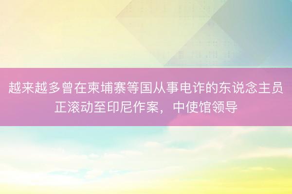 越来越多曾在柬埔寨等国从事电诈的东说念主员正滚动至印尼作案，中使馆领导