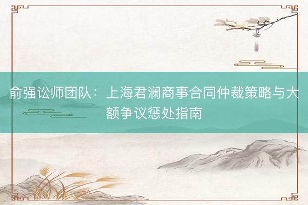 俞强讼师团队：上海君澜商事合同仲裁策略与大额争议惩处指南