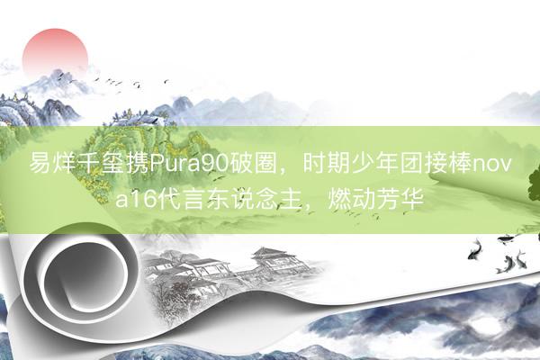 易烊千玺携Pura90破圈，时期少年团接棒nova16代言东说念主，燃动芳华