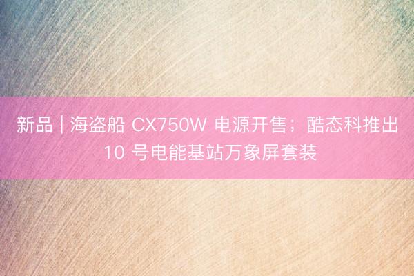 新品 | 海盗船 CX750W 电源开售；酷态科推出 10 号电能基站万象屏套装