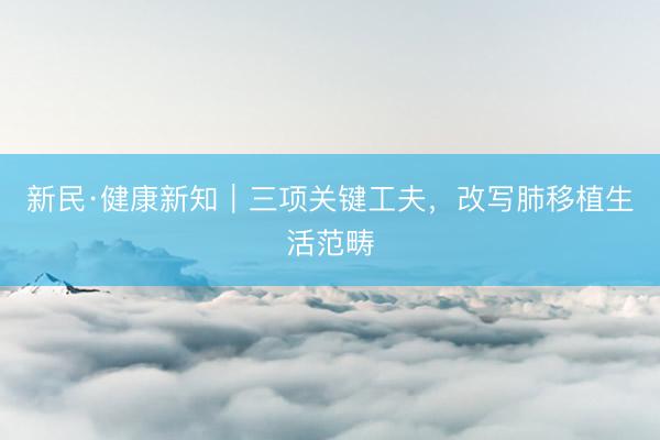 新民·健康新知｜三项关键工夫，改写肺移植生活范畴