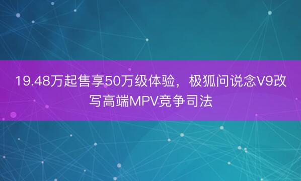 19.48万起售享50万级体验，极狐问说念V9改写高端MPV竞争司法