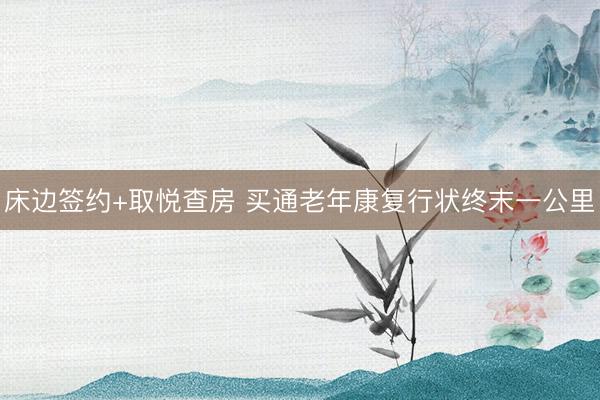 床边签约+取悦查房 买通老年康复行状终末一公里