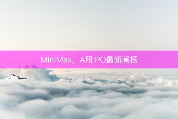 MiniMax，A股IPO最新阐扬