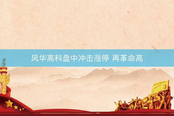风华高科盘中冲击涨停 再革命高