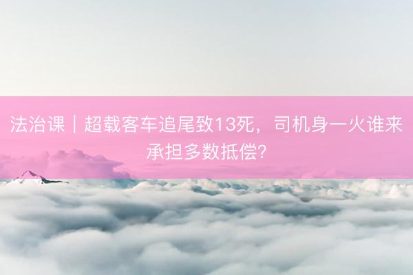 法治课｜超载客车追尾致13死，司机身一火谁来承担多数抵偿？