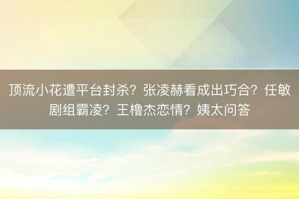 顶流小花遭平台封杀？张凌赫看成出巧合？任敏剧组霸凌？王橹杰恋情？姨太问答