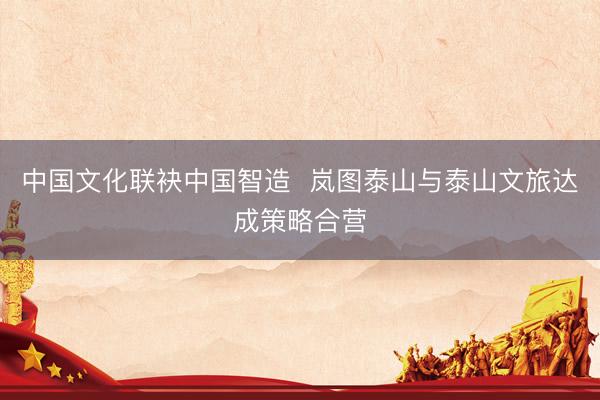 中国文化联袂中国智造  岚图泰山与泰山文旅达成策略合营