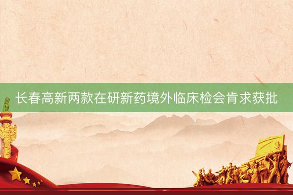 长春高新两款在研新药境外临床检会肯求获批