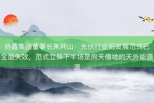 协鑫集团董事长朱共山：光伏行业旧发展范式已全面失效，范式立异下半场是向天借地的天外能源