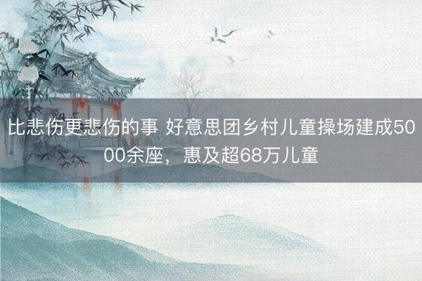 比悲伤更悲伤的事 好意思团乡村儿童操场建成5000余座，惠及超68万儿童