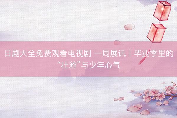 日剧大全免费观看电视剧 一周展讯｜毕业季里的“壮游”与少年心气