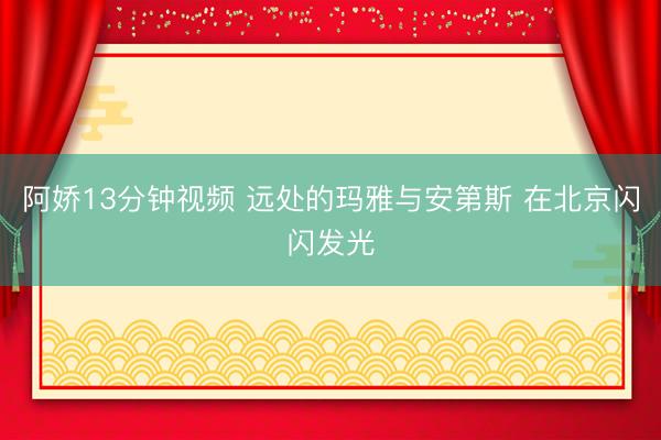 阿娇13分钟视频 远处的玛雅与安第斯 在北京闪闪发光